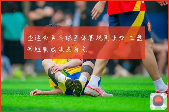 全运会乒乓球团体赛规则出炉 三盘两胜制成焦点看点