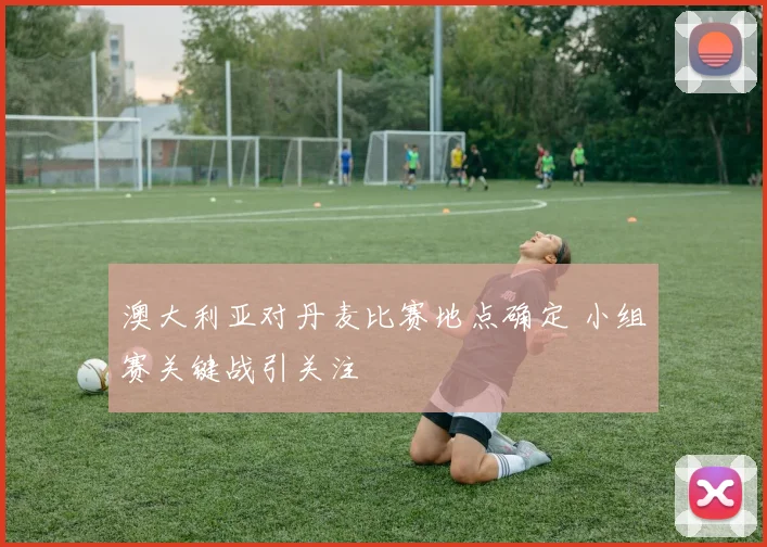 澳大利亚对丹麦比赛地点确定 小组赛关键战引关注
