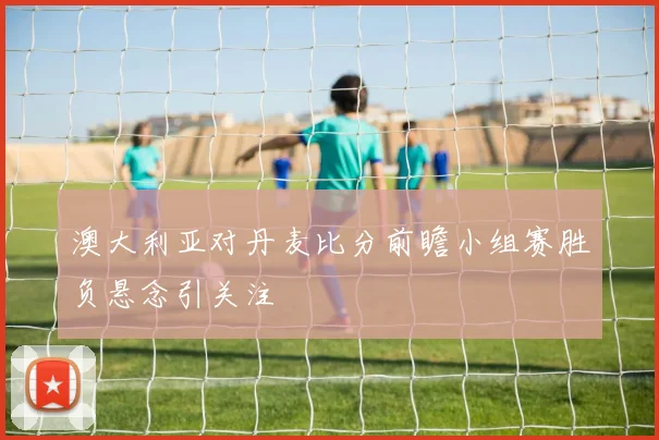 澳大利亚对丹麦比分前瞻小组赛胜负悬念引关注