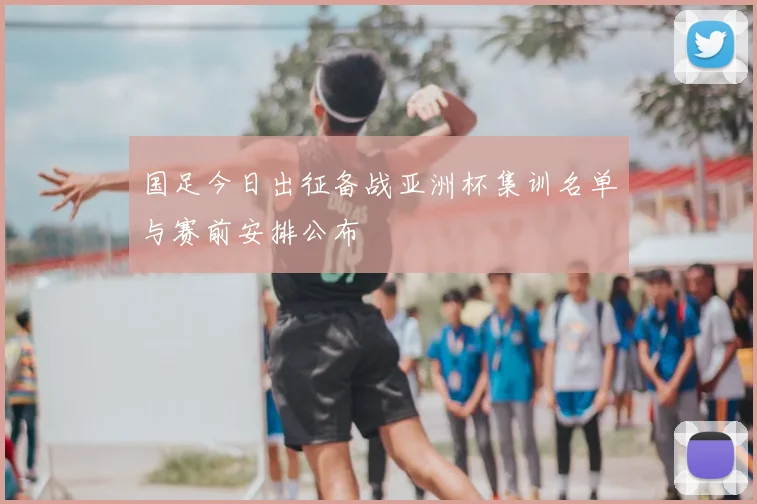国足今日出征备战亚洲杯集训名单与赛前安排公布
