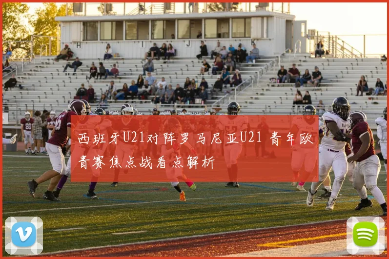 西班牙U21对阵罗马尼亚U21 青年欧青赛焦点战看点解析