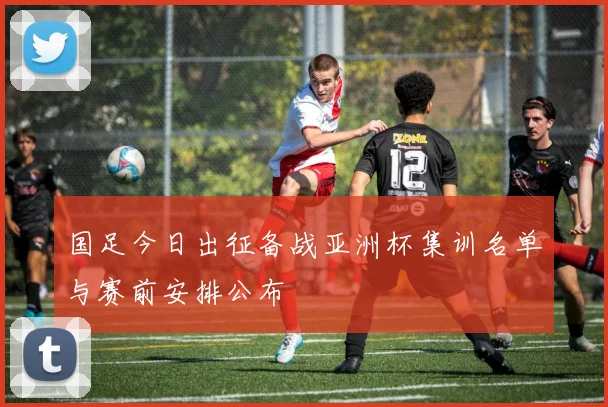 国足今日出征备战亚洲杯集训名单与赛前安排公布