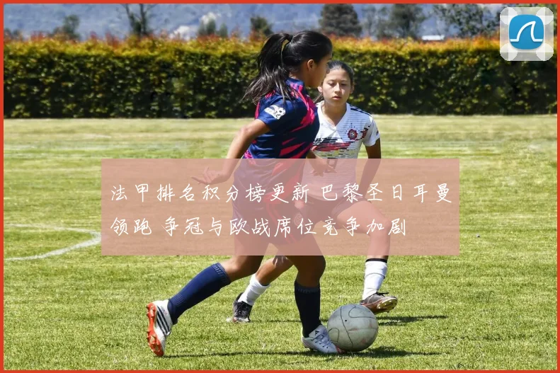 法甲排名积分榜更新 巴黎圣日耳曼领跑 争冠与欧战席位竞争加剧