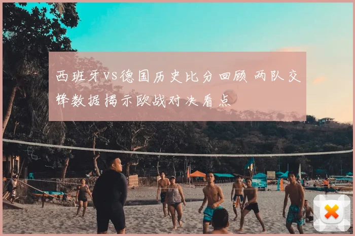 西班牙vs德国历史比分回顾 两队交锋数据揭示欧战对决看点
