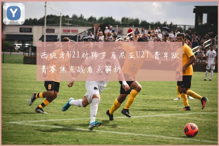 西班牙U21对阵罗马尼亚U21 青年欧青赛焦点战看点解析