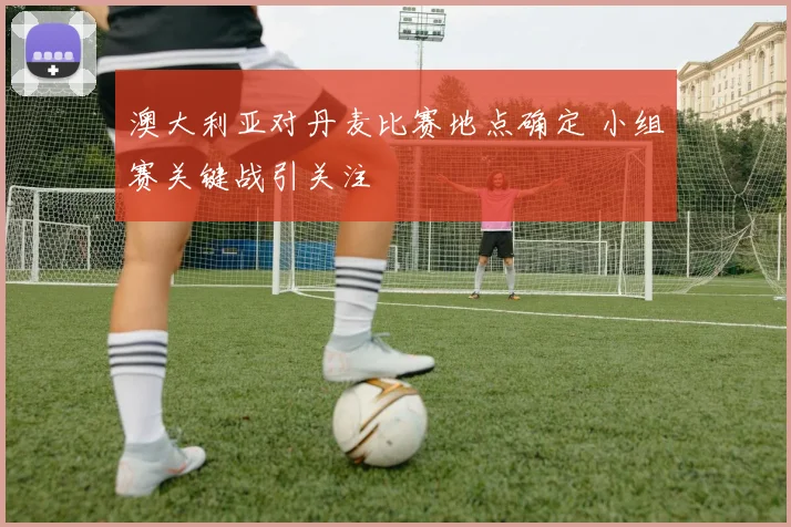 澳大利亚对丹麦比赛地点确定 小组赛关键战引关注