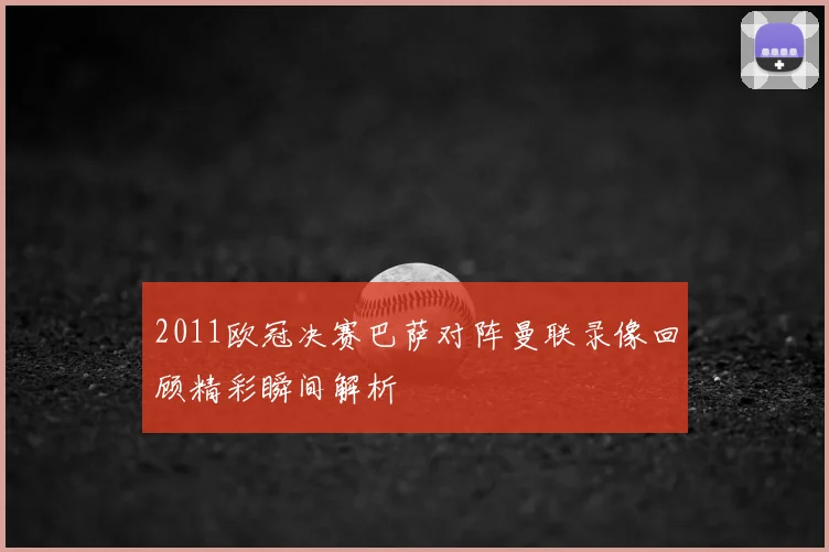 2011欧冠决赛巴萨对阵曼联录像回顾精彩瞬间解析