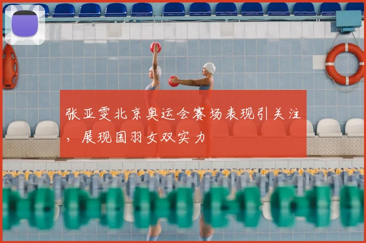 张亚雯北京奥运会赛场表现引关注，展现国羽女双实力