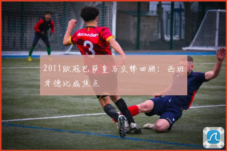 2011欧冠巴萨皇马交锋回顾:西班牙德比成焦点